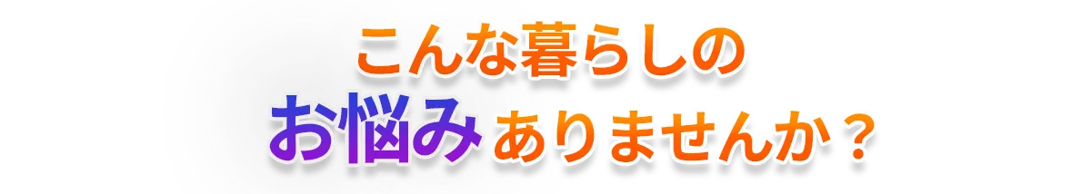 こんな暮らしのお悩みありませんか？
